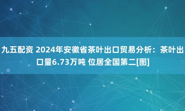 九五配资 2024年安徽省茶叶出口贸易分析：茶叶出口量6.73万吨 位居全国第二[图]