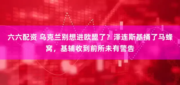 六六配资 乌克兰别想进欧盟了？泽连斯基捅了马蜂窝，基辅收到前所未有警告