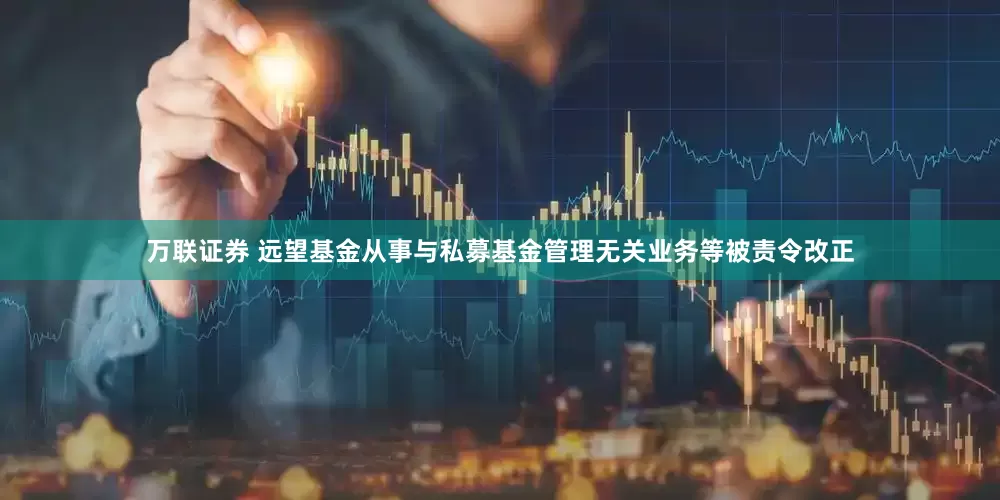 万联证券 远望基金从事与私募基金管理无关业务等被责令改正
