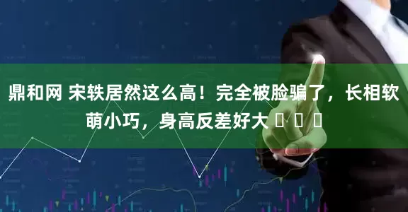 鼎和网 宋轶居然这么高！完全被脸骗了，长相软萌小巧，身高反差好大 ​​​