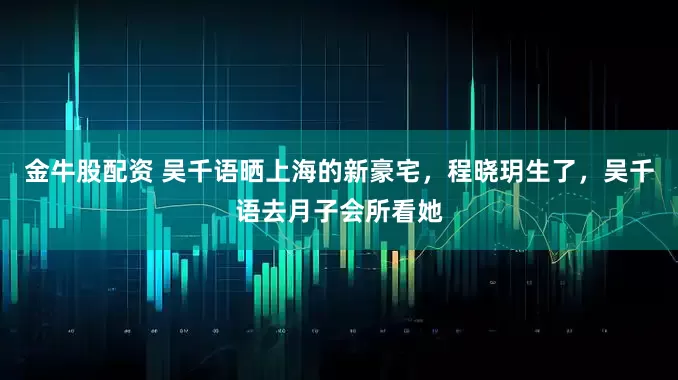 金牛股配资 吴千语晒上海的新豪宅，程晓玥生了，吴千语去月子会所看她