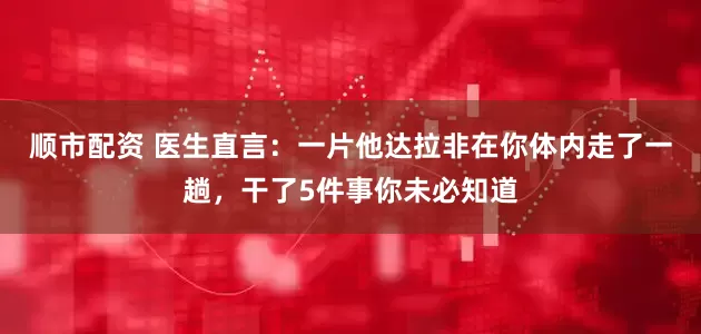 顺市配资 医生直言：一片他达拉非在你体内走了一趟，干了5件事你未必知道