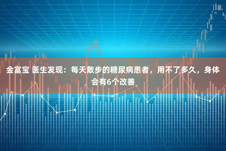 金富宝 医生发现：每天散步的糖尿病患者，用不了多久，身体会有6个改善